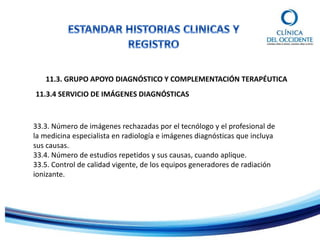 11.3. GRUPO APOYO DIAGNÓSTICO Y COMPLEMENTACIÓN TERAPÉUTICA
11.3.4 SERVICIO DE IMÁGENES DIAGNÓSTICAS
33.3. Número de imágenes rechazadas por el tecnólogo y el profesional de
la medicina especialista en radiología e imágenes diagnósticas que incluya
sus causas.
33.4. Número de estudios repetidos y sus causas, cuando aplique.
33.5. Control de calidad vigente, de los equipos generadores de radiación
ionizante.
 