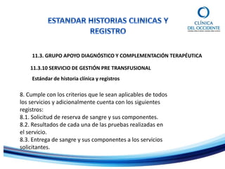 11.3. GRUPO APOYO DIAGNÓSTICO Y COMPLEMENTACIÓN TERAPÉUTICA
11.3.10 SERVICIO DE GESTIÓN PRE TRANSFUSIONAL
Estándar de historia clínica y registros
8. Cumple con los criterios que le sean aplicables de todos
los servicios y adicionalmente cuenta con los siguientes
registros:
8.1. Solicitud de reserva de sangre y sus componentes.
8.2. Resultados de cada una de las pruebas realizadas en
el servicio.
8.3. Entrega de sangre y sus componentes a los servicios
solicitantes.
 
