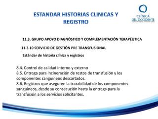11.3. GRUPO APOYO DIAGNÓSTICO Y COMPLEMENTACIÓN TERAPÉUTICA
11.3.10 SERVICIO DE GESTIÓN PRE TRANSFUSIONAL
Estándar de historia clínica y registros
8.4. Control de calidad interno y externo
8.5. Entrega para incineración de restos de transfusión y los
componentes sanguíneos descartados.
8.6. Registros que aseguren la trazabilidad de los componentes
sanguíneos, desde su consecución hasta la entrega para la
transfusión a los servicios solicitantes.
 