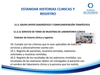 11.3. GRUPO APOYO DIAGNÓSTICO Y COMPLEMENTACIÓN TERAPÉUTICA
11.3.11 SERVICIO DE TOMA DE MUESTRAS DE LABORATORIO CLÍNICO
Estándar de historia clínica y registros
10. Cumple con los criterios que le sean aplicables de todos los
servicios y adicionalmente cuenta con:
10.1. Registro de pacientes, muestras tomadas, exámenes
solicitados y muestras remitidas.
10.2. Registro de los resultados de los exámenes remitidos. Los
resultados de los exámenes deben ser entregados al paciente con
el nombre del laboratorio clínico y la persona que los realizó.
 