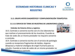 11.3. GRUPO APOYO DIAGNÓSTICO Y COMPLEMENTACIÓN TERAPÉUTICA
11.3.11 SERVICIO DE TOMA DE MUESTRAS DE LABORATORIO CLÍNICO
Estándar de historia clínica y registros
10.3. Contrato o convenio escrito con el o los laboratorios
que realizan el procesamiento de las muestras. Cuando se
trate de sedes de un mismo prestador no requiere convenio
o contrato.
10.4. Contrato o convenio escrito con el servicio de patología
cuando se recepcione fragmentos de tejidos, órganos
(biopsias) y material citológico de origen humano para su
estudio. Cuando se trate de sedes de un mismo prestador no
requiere convenio o contrato.
 