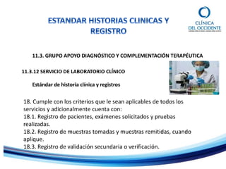 11.3. GRUPO APOYO DIAGNÓSTICO Y COMPLEMENTACIÓN TERAPÉUTICA
Estándar de historia clínica y registros
11.3.12 SERVICIO DE LABORATORIO CLÍNICO
18. Cumple con los criterios que le sean aplicables de todos los
servicios y adicionalmente cuenta con:
18.1. Registro de pacientes, exámenes solicitados y pruebas
realizadas.
18.2. Registro de muestras tomadas y muestras remitidas, cuando
aplique.
18.3. Registro de validación secundaria o verificación.
 