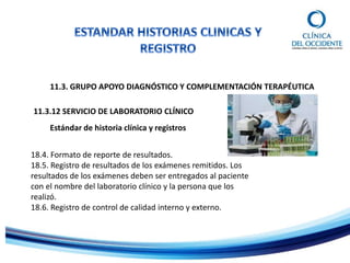 11.3. GRUPO APOYO DIAGNÓSTICO Y COMPLEMENTACIÓN TERAPÉUTICA
Estándar de historia clínica y registros
11.3.12 SERVICIO DE LABORATORIO CLÍNICO
18.4. Formato de reporte de resultados.
18.5. Registro de resultados de los exámenes remitidos. Los
resultados de los exámenes deben ser entregados al paciente
con el nombre del laboratorio clínico y la persona que los
realizó.
18.6. Registro de control de calidad interno y externo.
 