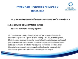 11.3. GRUPO APOYO DIAGNÓSTICO Y COMPLEMENTACIÓN TERAPÉUTICA
Estándar de historia clínica y registros
11.3.12 SERVICIO DE LABORATORIO CLÍNICO
18.7. Registro de control de calidad de las “pruebas en el punto de
atención del paciente - (point of care testing - POCT)”, cuando aplique.
18.8. Contrato o convenio escrito con el o los laboratorios que realizan el
procesamiento de las muestras, cuando lo requiera. Cuando se trate de
sedes de un mismo prestador no requiere convenio o contrato. Si el
laboratorio se encuentra en otro país, deberá contar con copia del
documento que autorice el funcionamiento en dicho país.
 