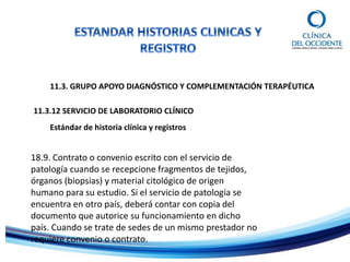 11.3. GRUPO APOYO DIAGNÓSTICO Y COMPLEMENTACIÓN TERAPÉUTICA
Estándar de historia clínica y registros
11.3.12 SERVICIO DE LABORATORIO CLÍNICO
18.9. Contrato o convenio escrito con el servicio de
patología cuando se recepcione fragmentos de tejidos,
órganos (biopsias) y material citológico de origen
humano para su estudio. Si el servicio de patología se
encuentra en otro país, deberá contar con copia del
documento que autorice su funcionamiento en dicho
país. Cuando se trate de sedes de un mismo prestador no
requiere convenio o contrato.
 