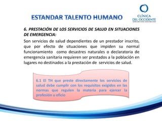 6. PRESTACIÓN DE LOS SERVICIOS DE SALUD EN SITUACIONES
DE EMERGENCIA:
Son servicios de salud dependientes de un prestador inscrito,
que por efecto de situaciones que impiden su normal
funcionamiento como desastres naturales o declaratoria de
emergencia sanitaria requieren ser prestados a la población en
lugares no destinados a la prestación de servicios de salud.
6.1 El TH que preste directamente los servicios de
salud debe cumplir con los requisitos exigidos en las
normas que regulen la materia para ejercer la
profesión u oficio
 