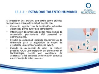 11.1.1 :
El prestador de servicios que actúe como práctica
formativa en el área de la salud, cuenta con:
• Convenio vigente con la Institución educativa
autorizada por la autoridad competente.
• Información documentada de los mecanismos de
supervisión permanente del personal en
entrenamiento.
• Estudio de capacidad instalada (lineamientos de
referencia para la asignación de cupos de
estudiantes en escenarios clínicos )MSPS.
• Cuando en un servicio de salud se realicen
pruebas POCT: Con excepción del profesional en
Bacteriología, cuenta con constancia de
asistencia a las acciones de formación continua
en el manejo de estas pruebas.
 
