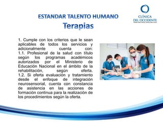 1. Cumple con los criterios que le sean
aplicables de todos los servicios y
adicionalmente cuenta con:
1.1. Profesional de la salud con título
según los programas académicos
autorizados por el Ministerio de
Educación Nacional en el ámbito de la
rehabilitación, según oferta.
1.2. Si oferta evaluación y tratamiento
desde el enfoque de integración
neurosensorial, cuenta con constancia
de asistencia en las acciones de
formación continua para la realización de
los procedimientos según la oferta.
 