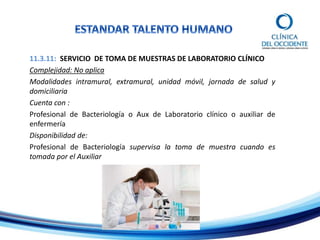 11.3.11: SERVICIO DE TOMA DE MUESTRAS DE LABORATORIO CLÍNICO
Complejidad: No aplica
Modalidades intramural, extramural, unidad móvil, jornada de salud y
domiciliaria
Cuenta con :
Profesional de Bacteriología o Aux de Laboratorio clínico o auxiliar de
enfermería
Disponibilidad de:
Profesional de Bacteriología supervisa la toma de muestra cuando es
tomada por el Auxiliar
 