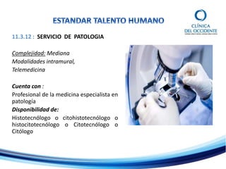 11.3.12 : SERVICIO DE PATOLOGIA
Complejidad: Mediana
Modalidades intramural,
Telemedicina
Cuenta con :
Profesional de la medicina especialista en
patología
Disponibilidad de:
Histotecnólogo o citohistotecnólogo o
histocitotecnólogo o Citotecnólogo o
Citólogo
 