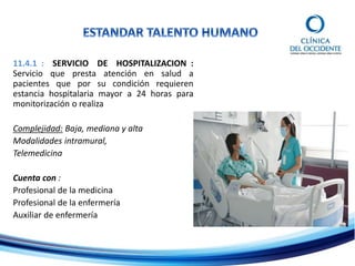 11.4.1 : SERVICIO DE HOSPITALIZACION :
Servicio que presta atención en salud a
pacientes que por su condición requieren
estancia hospitalaria mayor a 24 horas para
monitorización o realiza
Complejidad: Baja, mediana y alta
Modalidades intramural,
Telemedicina
Cuenta con :
Profesional de la medicina
Profesional de la enfermería
Auxiliar de enfermería
 