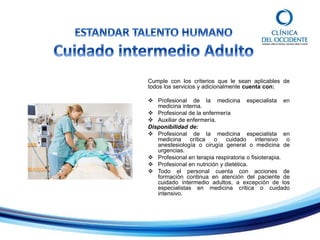 Cumple con los criterios que le sean aplicables de
todos los servicios y adicionalmente cuenta con:
 Profesional de la medicina especialista en
medicina interna.
 Profesional de la enfermería
 Auxiliar de enfermería.
Disponibilidad de:
 Profesional de la medicina especialista en
medicina crítica o cuidado intensivo o
anestesiología o cirugía general o medicina de
urgencias.
 Profesional en terapia respiratoria o fisioterapia.
 Profesional en nutrición y dietética.
 Todo el personal cuenta con acciones de
formación continua en atención del paciente de
cuidado intermedio adultos, a excepción de los
especialistas en medicina critica o cuidado
intensivo.
 
