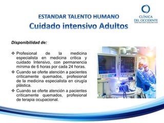 Disponibilidad de:
 Profesional de la medicina
especialista en medicina critica y
cuidado Intensivo, con permanencia
mínima de 6 horas por cada 24 horas.
 Cuando se oferte atención a pacientes
críticamente quemados, profesional
de la medicina especialista en cirugía
plástica.
 Cuando se oferte atención a pacientes
críticamente quemados, profesional
de terapia ocupacional.
 