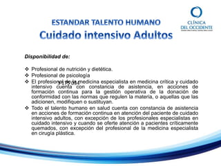 Disponibilidad de:
 Profesional de nutrición y dietética.
 Profesional de psicología
 El profesional de la medicina especialista en medicina crítica y cuidado
intensivo cuenta con constancia de asistencia, en acciones de
formación continua para la gestión operativa de la donación de
conformidad con las normas que regulen la materia, o aquellas que las
adicionen, modifiquen o sustituyan.
 Todo el talento humano en salud cuenta con constancia de asistencia
en acciones de formación continua en atención del paciente de cuidado
intensivo adultos, con excepción de los profesionales especialistas en
cuidado intensivo y cuando se oferte atención a pacientes críticamente
quemados, con excepción del profesional de la medicina especialista
en cirugía plástica.
3 175 034
 