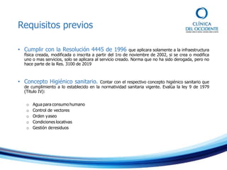 Requisitos previos
• Cumplir con la Resolución 4445 de 1996 que aplicara solamente a la infraestructura
física creada, modificada o inscrita a partir del 1ro de noviembre de 2002, si se crea o modifica
uno o mas servicios, solo se aplicara al servicio creado. Norma que no ha sido derogada, pero no
hace parte de la Res. 3100 de 2019
• Concepto Higiénico sanitario. Contar con el respectivo concepto higiénico sanitario que
de cumplimiento a lo establecido en la normatividad sanitaria vigente. Evalúa la ley 9 de 1979
(Titulo IV):
o Agua para consumo humano
o Control de vectores
o Orden yaseo
o Condiciones locativas
o Gestión deresiduos
 
