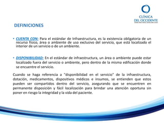 DEFINICIONES
• CUENTA CON: Para el estándar de Infraestructura, es la existencia obligatoria de un
recurso físico, área o ambiente de uso exclusivo del servicio, que está localizado el
interior de un servicio o de un ambiente.
• DISPONIBILIDAD: En el estándar de infraestructura, un área o ambiente puede estar
localizado fuera del servicio o ambiente, pero dentro de la misma edificación donde
se encuentre el servicio.
Cuando se haga referencia a "disponibilidad en el servicio" de la infraestructura,
dotación, medicamentos, dispositivos médicos e insumos, se entienden que estos
pueden ser compartidos dentro del servicio, asegurando que se encuentren en
permanente disposición y fácil localización para brindar una atención oportuna sin
poner en riesgo la integridad y la vida del paciente.
 