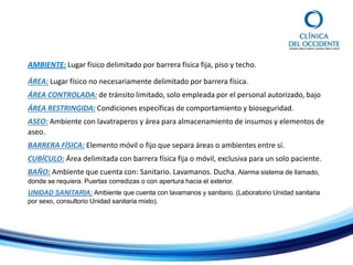 AMBIENTE: Lugar físico delimitado por barrera física fija, piso y techo.
ÁREA: Lugar físico no necesariamente delimitado por barrera física.
ÁREA CONTROLADA: de tránsito limitado, solo empleada por el personal autorizado, bajo
ÁREA RESTRINGIDA: Condiciones específicas de comportamiento y bioseguridad.
ASEO: Ambiente con lavatraperos y área para almacenamiento de insumos y elementos de
aseo.
BARRERA FÍSICA: Elemento móvil o fijo que separa áreas o ambientes entre sí.
CUBÍCULO: Área delimitada con barrera física fija o móvil, exclusiva para un solo paciente.
BAÑO: Ambiente que cuenta con: Sanitario. Lavamanos. Ducha. Alarma sistema de llamado,
donde se requiera. Puertas corredizas o con apertura hacia el exterior.
UNIDAD SANITARIA: Ambiente que cuenta con lavamanos y sanitario. (Laboratorio Unidad sanitaria
por sexo, consultorio Unidad sanitaria mixto).
 