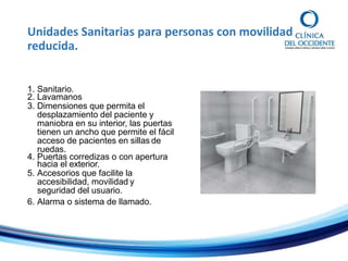 Unidades Sanitarias para personas con movilidad
reducida.
1. Sanitario.
2. Lavamanos
3. Dimensiones que permita el
desplazamiento del paciente y
maniobra en su interior, las puertas
tienen un ancho que permite el fácil
acceso de pacientes en sillas de
ruedas.
4. Puertas corredizas o con apertura
hacia el exterior.
5. Accesorios que facilite la
accesibilidad, movilidad y
seguridad del usuario.
6. Alarma o sistema de llamado.
 