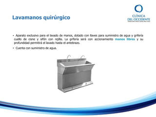 Lavamanos quirúrgico
• Aparato exclusivo para el lavado de manos, dotado con llaves para suministro de agua y grifería
cuello de cisne y sifón con rejilla. La grifería será con accionamiento manos libres y su
profundidad permitirá el lavado hasta el antebrazo.
• Cuenta con suministro de agua.
 