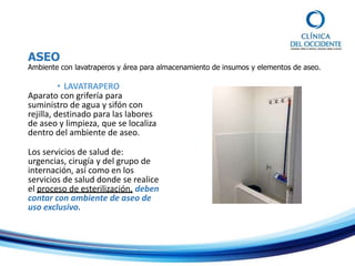 ASEO
Ambiente con lavatraperos y área para almacenamiento de insumos y elementos de aseo.
• LAVATRAPERO
Aparato con grifería para
suministro de agua y sifón con
rejilla, destinado para las labores
de aseo y limpieza, que se localiza
dentro del ambiente de aseo.
Los servicios de salud de:
urgencias, cirugía y del grupo de
internación, así como en los
servicios de salud donde se realice
el proceso de esterilización, deben
contar con ambiente de aseo de
uso exclusivo.
 