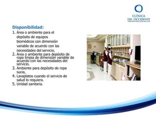 Disponibilidad:
1. Área o ambiente para el
depósito de equipos
biomédicos con dimensión
variable de acuerdo con las
necesidades del servicio.
2. Área o ambiente para depósito de
ropa limpia de dimensión variable de
acuerdo con las necesidades del
servicio.
3. Ambiente para depósito de ropa
sucia,
4. Lavaplatos cuando el servicio de
salud lo requiera.
5. Unidad sanitaria.
 