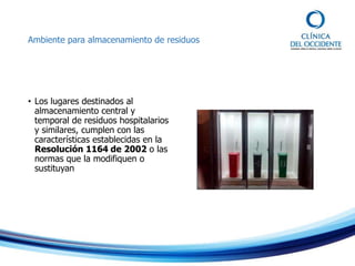 Ambiente para almacenamiento de residuos
• Los lugares destinados al
almacenamiento central y
temporal de residuos hospitalarios
y similares, cumplen con las
características establecidas en la
Resolución 1164 de 2002 o las
normas que la modifiquen o
sustituyan
 