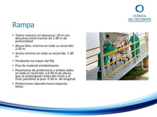 Rampa
• Tramo máximo sin descanso: 20 m con
descanso entre tramos de 1.40 m de
profundidad
• Altura libre: mínima en todo su recorrido:
2.20 m
• Ancho mínimo en todo su recorrido: 1.40
m.
• Pendiente no mayor del 8%.
• Piso de material antideslizante.
• Pasamanos de preferencia a ambos lados
en todo el recorrido, a 0.90 m de altura,
que se prolongarán antes del inicio y al
final, paralelos al piso: 0.30 m. de longitud.
• Protecciones laterales hacia espacios
libres.
 