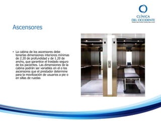 Ascensores
• La cabina de los ascensores debe
tenerlas dimensiones interiores mínimas
de 2.20 de profundidad y de 1.20 de
ancho, que garantice el traslado seguro
de los pacientes. Las dimensiones de la
cabina podrán ser variables en el o los
ascensores que el prestador determine
para la movilización de usuarios a pie o
en sillas de ruedas
 