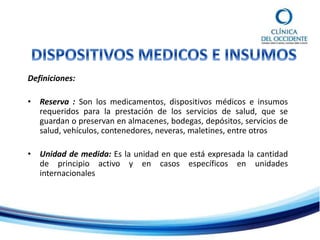 Definiciones:
• Reserva : Son los medicamentos, dispositivos médicos e insumos
requeridos para la prestación de los servicios de salud, que se
guardan o preservan en almacenes, bodegas, depósitos, servicios de
salud, vehículos, contenedores, neveras, maletines, entre otros
• Unidad de medida: Es la unidad en que está expresada la cantidad
de principio activo y en casos específicos en unidades
internacionales
 