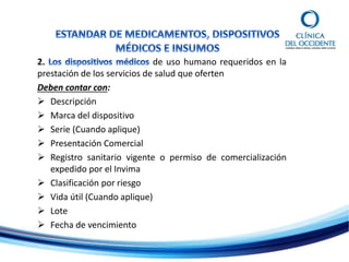 2. de uso humano requeridos en la
prestación de los servicios de salud que oferten
Deben contar con:
 Descripción
 Marca del dispositivo
 Serie (Cuando aplique)
 Presentación Comercial
 Registro sanitario vigente o permiso de comercialización
expedido por el Invima
 Clasificación por riesgo
 Vida útil (Cuando aplique)
 Lote
 Fecha de vencimiento
 