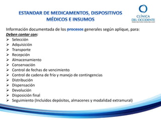Información documentada de los generales según aplique, para:
Deben contar con:
 Selección
 Adquisición
 Transporte
 Recepción
 Almacenamiento
 Conservación
 Control de fechas de vencimiento
 Control de cadena de frío y manejo de contingencias
 Distribución
 Dispensación
 Devolución
 Disposición final
 Seguimiento (Incluidos depósitos, almacenes y modalidad extramural)
 