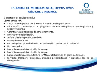 El prestador de servicio de salud
Deben contar con:
 Autorización expedida por el Fondo Nacional de Estupefacientes.
 Información documentada de programas de Farmacovigilancia, Tecnovigilancia y
Reactivovigilancia.
 Garantizar las condiciones de almacenamiento.
 Protocolo de higienización.
 Suficiencia de dispositivos médicos.
 Manejo de derrames.
 Carro de paro y procedimientos de reanimación cerebro cardio pulmonar.
 Uso y custodia
 Procedimientos de transfusión de sangre.
 Procedimientos de transfusión de sangre.
 Buenas Prácticas de Manufactura (BPM) para fabricación de gases medicinales.
 Servicios: Transporte asistencial, atención prehospitalaria y urgencias con kit de
emergencias.
 