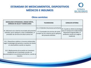 MODALIDAD EXTRAMURAL UNIDAD MÓVIL,
JORNADA DE SALUD Y DOMICILIARIA
TELEMEDICINA CONSULTA EXTERNA
16. Adicional a los criterios enunciados del presente
estándar, que le apliquen a estas modalidades, el
prestador de servicios de salud cuenta con:
11.1.5 Estándar de procesos prioritarios
17. El prestador de servicios de salud
cumple con los criterios que le apliquen
del presente estándar:
33. Cuando se oferte la estrategia
para el manejo de la Enfermedad
Respiratoria Aguda (ERA), el
ambiente cuenta con oxigeno
medicinal.
16.1. Dispositivos médicos e insumos asistenciales
según la patología del paciente o eventos de interés
en salud pública cuando se requiera.
16.2. Medicamentos de acuerdo con inventario
establecido por el prestador acorde a lo
documentado en sus procesos prioritarios, cuando se
requiera.
 