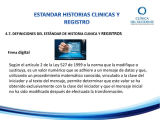 4.7. DEFINICIONES DEL ESTÁNDAR DE HISTORIA CLINICA Y REGISTROS
Firma digital
Según el artículo 2 de la Ley 527 de 1999 o la norma que la modifique o
sustituya, es un valor numérico que se adhiere a un mensaje de datos y que,
utilizando un procedimiento matemático conocido, vinculado a la clave del
iniciador y al texto del mensaje, permite determinar que este valor se ha
obtenido exclusivamente con la clave del iniciador y que el mensaje inicial
no ha sido modificado después de efectuada la transformación.
 