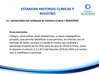 4.7. DEFINICIONES DEL ESTÁNDAR DE HISTORIA CLINICA Y REGISTROS
Firma electrónica
Códigos, contraseñas, datos biométricos, o claves criptográficas
privadas, que permite identificar a una persona, en relación con un
mensaje de datos, siempre y cuando el mismo sea confiable y
apropiado respecto de los fines para los que se utiliza la firma, como
lo dispone el artículo 2.2.2.47.1 del Decreto 1074 de 2015 o la norma
que lo modifique o sustituya.
 