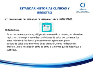 4.7. DEFINICIONES DEL ESTÁNDAR DE HISTORIA CLINICA Y REGISTROS
Historia clínica
Es un documento privado, obligatorio y sometido a reserva, en el cual se
registran cronológicamente las condiciones de salud del paciente, los
actos médicos y los demás procedimientos ejecutados por el
equipo de salud que interviene en su atención, como lo dispone el
artículo 1 de la Resolución 1995 de 1999 o la norma que la modifique o
sustituya.
 