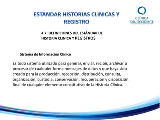4.7. DEFINICIONES DEL ESTÁNDAR DE
HISTORIA CLINICA Y REGISTROS
Sistema de Información Clínico
Es todo sistema utilizado para generar, enviar, recibir, archivar o
procesar de cualquier forma mensajes de datos y que haya sido
creado para la producción, recepción, distribución, consulta,
organización, custodia, conservación, recuperación y disposición
final de cualquier elemento constitutivo de la Historia Clínica.
 
