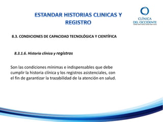8.3. CONDICIONES DE CAPACIDAD TECNOLÓGICA Y CIENTÍFICA
8.3.1.6. Historia clínica y registros
Son las condiciones mínimas e indispensables que debe
cumplir la historia clínica y los registros asistenciales, con
el fin de garantizar la trazabilidad de la atención en salud.
 