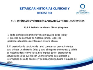 11.1. ESTÁNDARES Y CRITERIOS APLICABLES A TODOS LOS SERVICIOS
11.1.6. Estándar de Historia Clínica y Registros
1. Toda atención de primera vez a un usuario debe incluir
el proceso de apertura de historia clínica. Todos los
pacientes atendidos cuentan con historia clínica.
2. El prestador de servicios de salud cuenta con procedimientos
para utilizar una historia única y para el registro de entrada y salida
de historias del archivo físico. Ello implica que el prestador de
servicios de salud cuenta con un mecanismo para unificar la
información de cada paciente y su disponibilidad para el equipo de
salud.
 