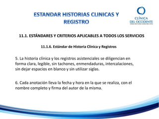 11.1. ESTÁNDARES Y CRITERIOS APLICABLES A TODOS LOS SERVICIOS
11.1.6. Estándar de Historia Clínica y Registros
5. La historia clínica y los registros asistenciales se diligencian en
forma clara, legible, sin tachones, enmendaduras, intercalaciones,
sin dejar espacios en blanco y sin utilizar siglas.
6. Cada anotación lleva la fecha y hora en la que se realiza, con el
nombre completo y firma del autor de la misma.
 