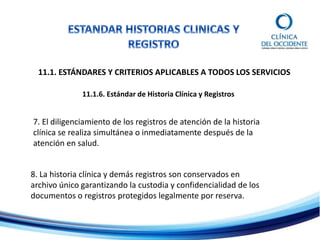 11.1. ESTÁNDARES Y CRITERIOS APLICABLES A TODOS LOS SERVICIOS
11.1.6. Estándar de Historia Clínica y Registros
7. El diligenciamiento de los registros de atención de la historia
clínica se realiza simultánea o inmediatamente después de la
atención en salud.
8. La historia clínica y demás registros son conservados en
archivo único garantizando la custodia y confidencialidad de los
documentos o registros protegidos legalmente por reserva.
 