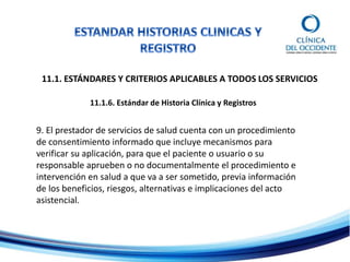 11.1. ESTÁNDARES Y CRITERIOS APLICABLES A TODOS LOS SERVICIOS
11.1.6. Estándar de Historia Clínica y Registros
9. El prestador de servicios de salud cuenta con un procedimiento
de consentimiento informado que incluye mecanismos para
verificar su aplicación, para que el paciente o usuario o su
responsable aprueben o no documentalmente el procedimiento e
intervención en salud a que va a ser sometido, previa información
de los beneficios, riesgos, alternativas e implicaciones del acto
asistencial.
 
