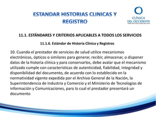 11.1. ESTÁNDARES Y CRITERIOS APLICABLES A TODOS LOS SERVICIOS
11.1.6. Estándar de Historia Clínica y Registros
10. Cuando el prestador de servicios de salud utilice mecanismos
electrónicos, ópticos o similares para generar, recibir, almacenar, o disponer
datos de la historia clínica y para conservarlos, debe avalar que el mecanismo
utilizado cumple con características de autenticidad, fiabilidad, integridad y
disponibilidad del documento, de acuerdo con lo establecido en la
normatividad vigente expedida por el Archivo General de la Nación, la
Superintendencia de Industria y Comercio y el Ministerio de Tecnologías de
información y Comunicaciones, para lo cual el prestador presentará un
documento
 