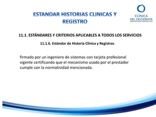 11.1. ESTÁNDARES Y CRITERIOS APLICABLES A TODOS LOS SERVICIOS
11.1.6. Estándar de Historia Clínica y Registros
firmado por un ingeniero de sistemas con tarjeta profesional
vigente certificando que el mecanismo usado por el prestador
cumple con la normatividad mencionada.
 