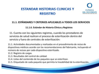 11.1. ESTÁNDARES Y CRITERIOS APLICABLES A TODOS LOS SERVICIOS
11.1.6. Estándar de Historia Clínica y Registros
11. Cuenta con los siguientes registros, cuando los prestadores de
servicios de salud realicen el proceso de esterilización dentro del
servicio y fuera de centrales de esterilización:
11.1. Actividades documentadas y realizadas en el procedimiento de reúso de
dispositivos médicos acorde con las recomendaciones del fabricante, incluyendo el
número de reúsos por cada dispositivo esterilizado.
11.2. Registro de cargas.
11.3. Resultados del control de calidad.
11.4. Listas del contenido de los paquetes que se esterilizan.
11.5. Etiquetado de cada paquete que permita la trazabilidad de la esterilización.
 