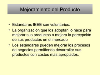 Mejoramiento del Producto
• Estándares IEEE son voluntarios.
• La organización que los adoptan lo hace para
mejorar sus productos o mejora la percepción
de sus productos en el mercado
• Los estándares pueden mejorar los procesos
de negocios permitiendo desarrollar sus
productos con costos mas apropiados.
 