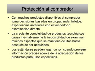 Protección al comprador
• Con muchos productos disponibles el comprador
toma decisiones basadas en propaganda, folletos,
experiencias anteriores con el vendedor o
examinación directa.
• La creciente complejidad de productos tecnológicos
causa inevitablemente la imposibilidad de examinar
muchos aspectos que se mantiene ocultos hasta
después de ser adquiridos.
• Los estándares pueden jugar un rol cuando proveen
información precisa acerca de la adecuación de los
productos para usos específicos.
 