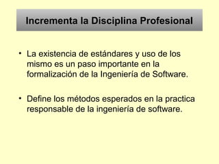 Incrementa la Disciplina Profesional
• La existencia de estándares y uso de los
mismo es un paso importante en la
formalización de la Ingeniería de Software.
• Define los métodos esperados en la practica
responsable de la ingeniería de software.
 