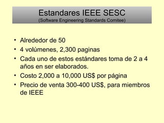 Estandares IEEE SESC
(Software Engineering Standards Comitee)
• Alrededor de 50
• 4 volúmenes, 2,300 paginas
• Cada uno de estos estándares toma de 2 a 4
años en ser elaborados.
• Costo 2,000 a 10,000 US$ por página
• Precio de venta 300-400 US$, para miembros
de IEEE
 