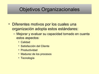Objetivos Organizacionales
• Diferentes motivos por los cuales una
organización adopta estos estándares:
– Mejorar y evaluar su capacidad tomado en cuanta
estos aspectos:
• Calidad
• Satisfacción del Cliente
• Productividad
• Madurez de los procesos
• Tecnología
 